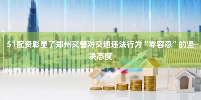 51配资彰显了郑州交警对交通违法行为“零容忍”的坚决态度