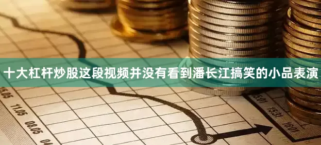 十大杠杆炒股这段视频并没有看到潘长江搞笑的小品表演