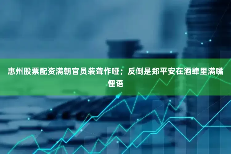 惠州股票配资满朝官员装聋作哑；反倒是郑平安在酒肆里满嘴俚语