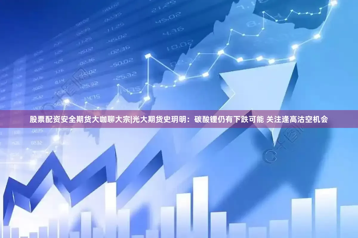 股票配资安全期货大咖聊大宗|光大期货史玥明：碳酸锂仍有下跌可能 关注逢高沽空机会