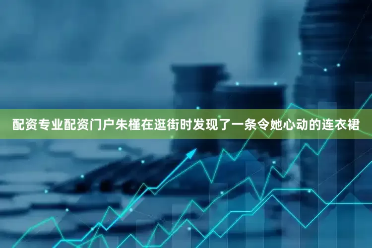 配资专业配资门户朱槿在逛街时发现了一条令她心动的连衣裙