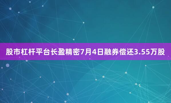 股市杠杆平台长盈精密7月4日融券偿还3.55万股