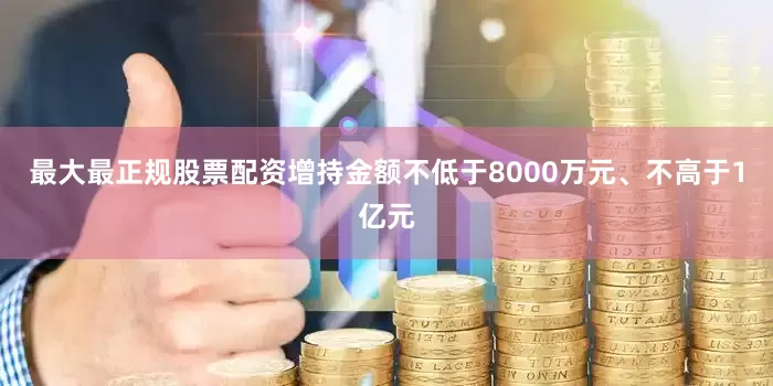 最大最正规股票配资增持金额不低于8000万元、不高于1亿元