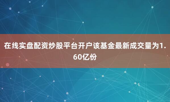 在线实盘配资炒股平台开户该基金最新成交量为1.60亿份