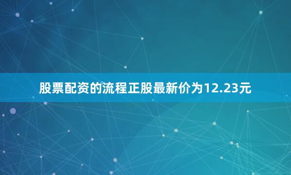 股票配资的流程正股最新价为12.23元