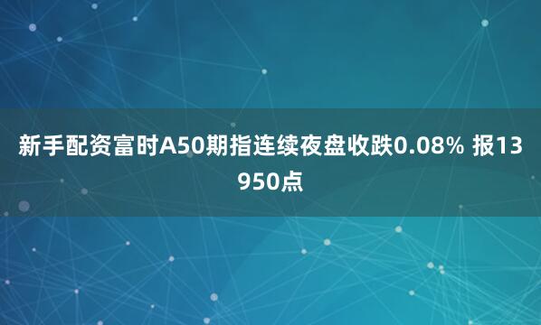 新手配资富时A50期指连续夜盘收跌0.08% 报13950点