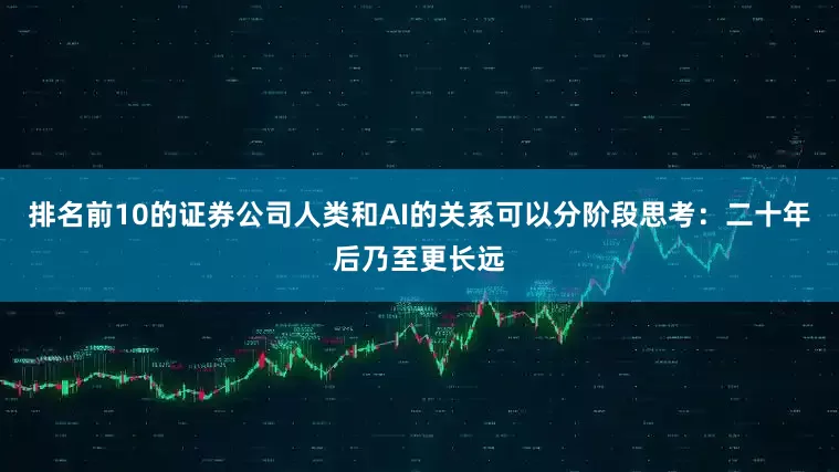 排名前10的证券公司人类和AI的关系可以分阶段思考：二十年后乃至更长远